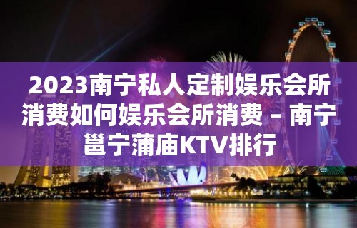 2023南宁私人定制娱乐会所消费如何娱乐会所消费 – 南宁邕宁蒲庙KTV排行