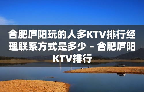 合肥庐阳玩的人多KTV排行经理联系方式是多少 – 合肥庐阳KTV排行