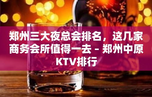 郑州三大夜总会排名，这几家商务会所值得一去 – 郑州中原KTV排行