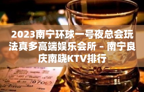 2023南宁环球一号夜总会玩法真多高端娱乐会所 – 南宁良庆南晓KTV排行