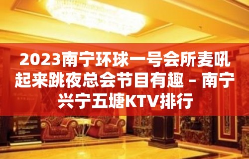 2023南宁环球一号会所麦吼起来跳夜总会节目有趣 – 南宁兴宁五塘KTV排行