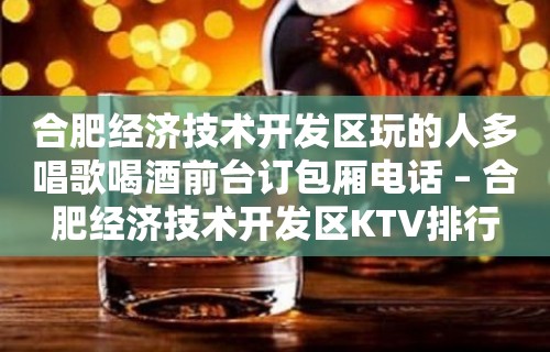 合肥经济技术开发区玩的人多唱歌喝酒前台订包厢电话 – 合肥经济技术开发区KTV排行