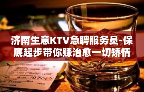 济南生意KTV急聘服务员-保底起步带你赚治愈一切矫情