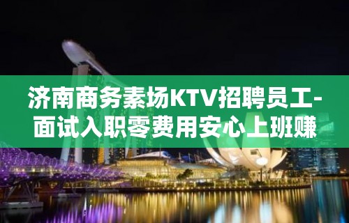 济南商务素场KTV招聘员工-面试入职零费用安心上班赚