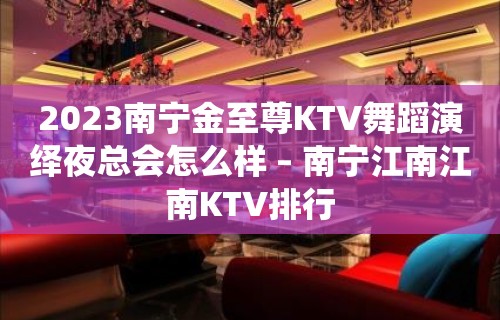 2023南宁金至尊KTV舞蹈演绎夜总会怎么样 – 南宁江南江南KTV排行