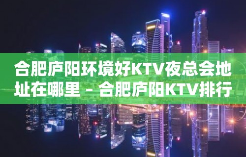 合肥庐阳环境好KTV夜总会地址在哪里 – 合肥庐阳KTV排行