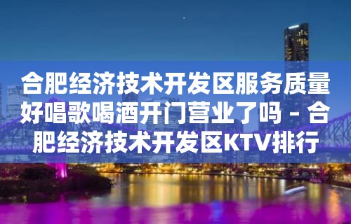 合肥经济技术开发区服务质量好唱歌喝酒开门营业了吗 – 合肥经济技术开发区KTV排行