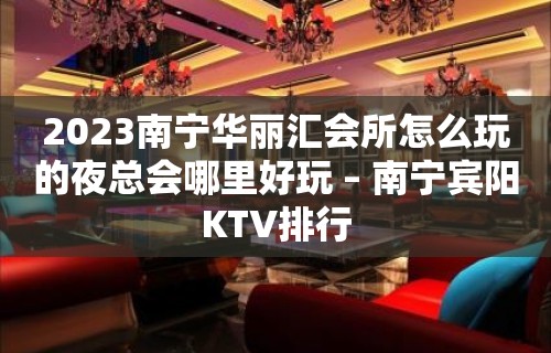 2023南宁华丽汇会所怎么玩的夜总会哪里好玩 – 南宁宾阳KTV排行