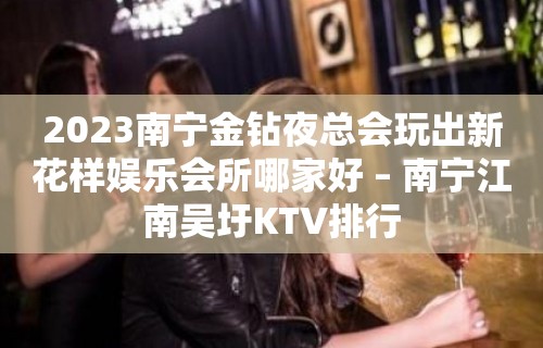 2023南宁金钻夜总会玩出新花样娱乐会所哪家好 – 南宁江南吴圩KTV排行