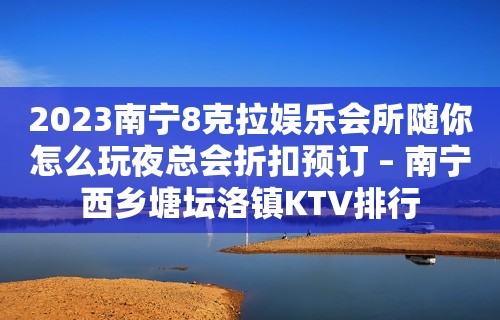 2023南宁8克拉娱乐会所随你怎么玩夜总会折扣预订 – 南宁西乡塘坛洛镇KTV排行