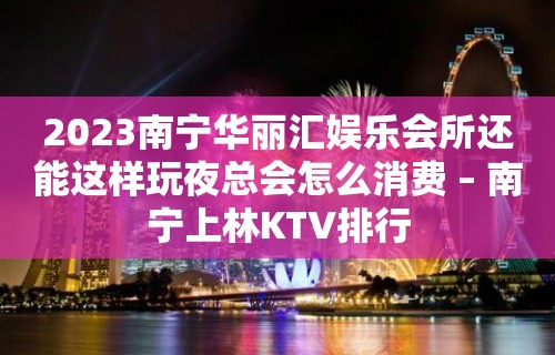 2023南宁华丽汇娱乐会所还能这样玩夜总会怎么消费 – 南宁上林KTV排行