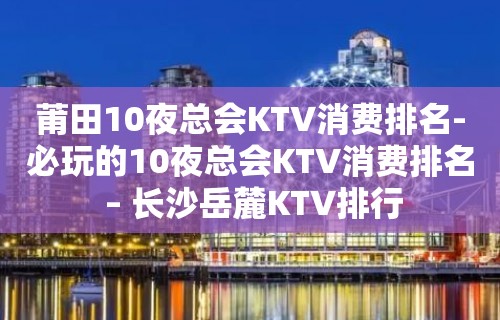 莆田10夜总会KTV消费排名-必玩的10夜总会KTV消费排名 – 长沙岳麓KTV排行