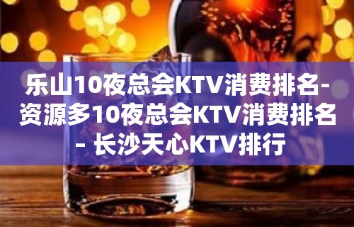 乐山10夜总会KTV消费排名-资源多10夜总会KTV消费排名 – 长沙天心KTV排行