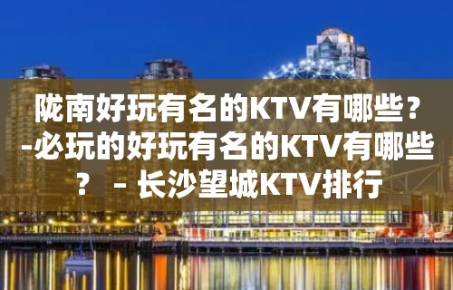 陇南好玩有名的KTV有哪些？-必玩的好玩有名的KTV有哪些？ – 长沙望城KTV排行