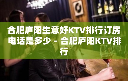 合肥庐阳生意好KTV排行订房电话是多少 – 合肥庐阳KTV排行