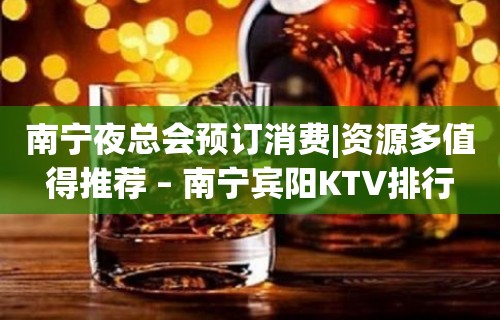 南宁夜总会预订消费|资源多值得推荐 – 南宁宾阳KTV排行