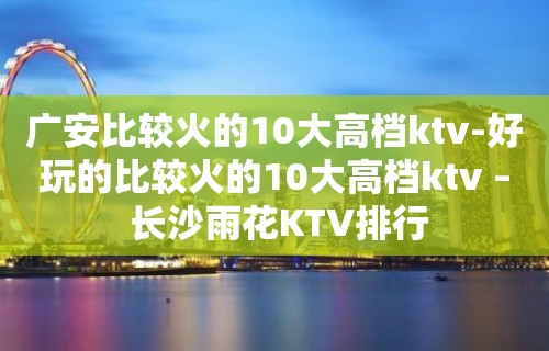 广安比较火的10大高档ktv-好玩的比较火的10大高档ktv – 长沙雨花KTV排行