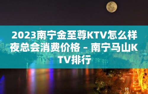 2023南宁金至尊KTV怎么样夜总会消费价格 – 南宁马山KTV排行