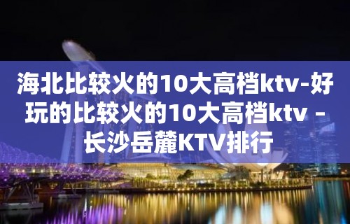 海北比较火的10大高档ktv-好玩的比较火的10大高档ktv – 长沙岳麓KTV排行