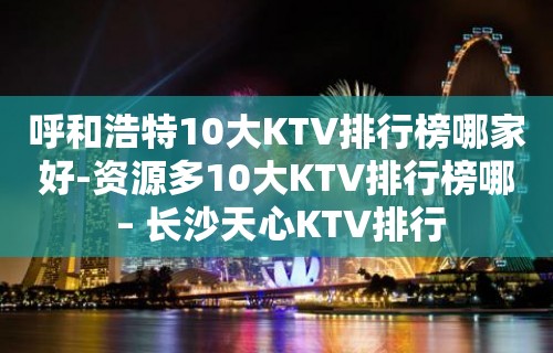 呼和浩特10大KTV排行榜哪家好-资源多10大KTV排行榜哪 – 长沙天心KTV排行