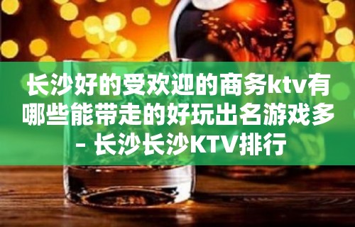 长沙好的受欢迎的商务ktv有哪些能带走的好玩出名游戏多 – 长沙长沙KTV排行