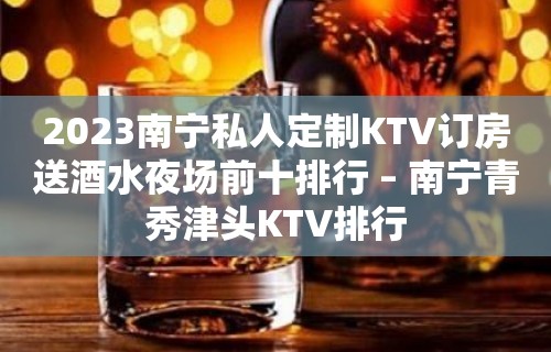 2023南宁私人定制KTV订房送酒水夜场前十排行 – 南宁青秀津头KTV排行