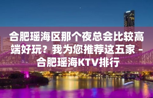 合肥瑶海区那个夜总会比较高端好玩？我为您推荐这五家 – 合肥瑶海KTV排行