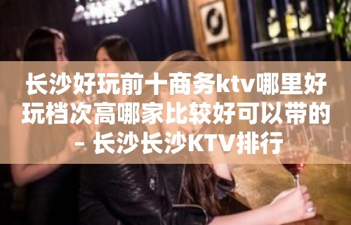 长沙好玩前十商务ktv哪里好玩档次高哪家比较好可以带的 – 长沙长沙KTV排行