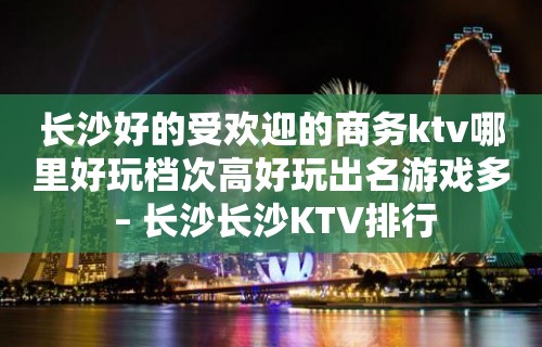 长沙好的受欢迎的商务ktv哪里好玩档次高好玩出名游戏多 – 长沙长沙KTV排行