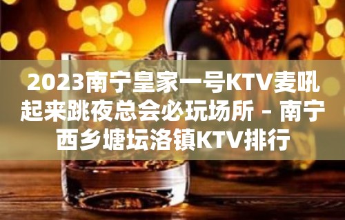 2023南宁皇家一号KTV麦吼起来跳夜总会必玩场所 – 南宁西乡塘坛洛镇KTV排行