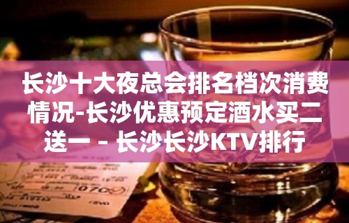 长沙十大夜总会排名档次消费情况-长沙优惠预定酒水买二送一 – 长沙长沙KTV排行