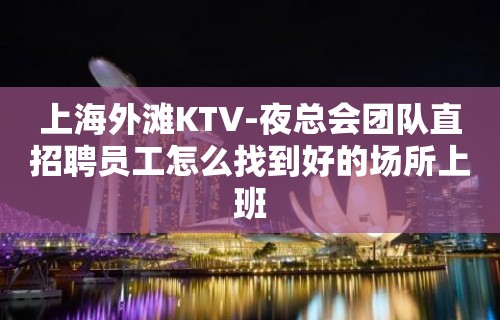 上海外滩KTV-夜总会团队直招聘员工怎么找到好的场所上班