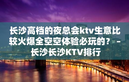 长沙高档的夜总会ktv生意比较火爆全空空体验必玩的？ – 长沙长沙KTV排行