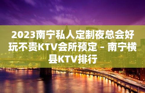 2023南宁私人定制夜总会好玩不贵KTV会所预定 – 南宁横县KTV排行