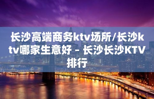 长沙高端商务ktv场所/长沙ktv哪家生意好 – 长沙长沙KTV排行