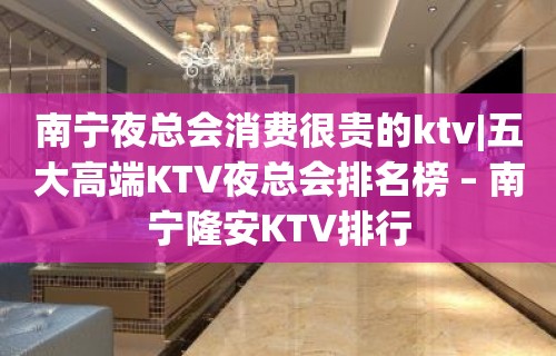 南宁夜总会消费很贵的ktv|五大高端KTV夜总会排名榜 – 南宁隆安KTV排行