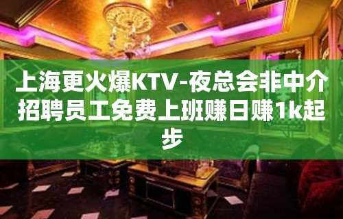 上海更火爆KTV-夜总会非中介招聘员工免费上班赚日赚1k起步