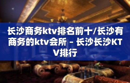 长沙商务ktv排名前十/长沙有商务的ktv会所 – 长沙长沙KTV排行