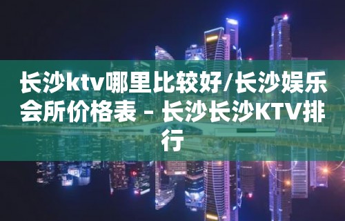 长沙ktv哪里比较好/长沙娱乐会所价格表 – 长沙长沙KTV排行