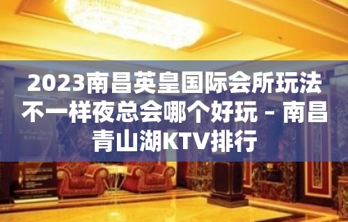 2023南昌英皇国际会所玩法不一样夜总会哪个好玩 – 南昌青山湖KTV排行