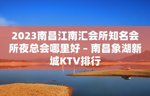 2023南昌江南汇会所知名会所夜总会哪里好 – 南昌象湖新城KTV排行