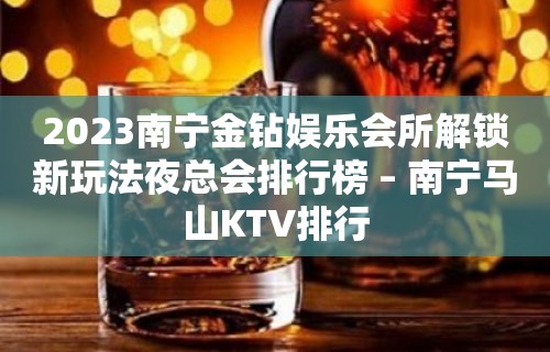 2023南宁金钻娱乐会所解锁新玩法夜总会排行榜 – 南宁马山KTV排行