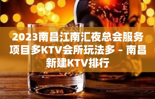 2023南昌江南汇夜总会服务项目多KTV会所玩法多 – 南昌新建KTV排行