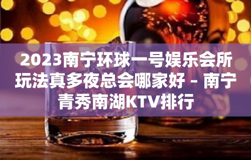 2023南宁环球一号娱乐会所玩法真多夜总会哪家好 – 南宁青秀南湖KTV排行