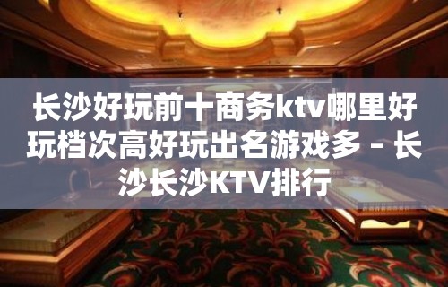 长沙好玩前十商务ktv哪里好玩档次高好玩出名游戏多 – 长沙长沙KTV排行