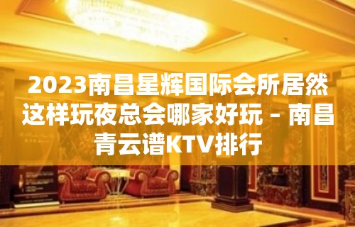 2023南昌星辉国际会所居然这样玩夜总会哪家好玩 – 南昌青云谱KTV排行