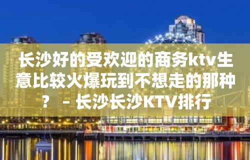 长沙好的受欢迎的商务ktv生意比较火爆玩到不想走的那种？ – 长沙长沙KTV排行