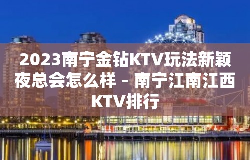 2023南宁金钻KTV玩法新颖夜总会怎么样 – 南宁江南江西KTV排行