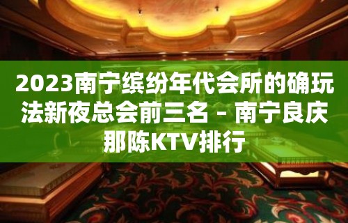 2023南宁缤纷年代会所的确玩法新夜总会前三名 – 南宁良庆那陈KTV排行