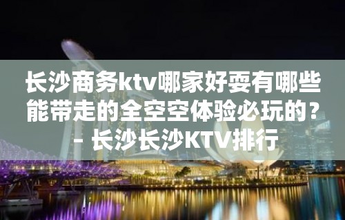 长沙商务ktv哪家好耍有哪些能带走的全空空体验必玩的？ – 长沙长沙KTV排行